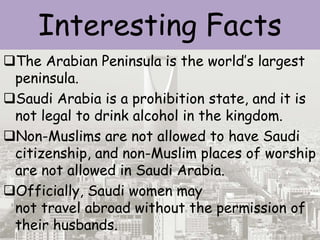 Interesting Facts
The Arabian Peninsula is the world’s largest
peninsula.
Saudi Arabia is a prohibition state, and it is
not legal to drink alcohol in the kingdom.
Non-Muslims are not allowed to have Saudi
citizenship, and non-Muslim places of worship
are not allowed in Saudi Arabia.
Officially, Saudi women may
not travel abroad without the permission of
their husbands.
 