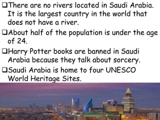 There are no rivers located in Saudi Arabia.
It is the largest country in the world that
does not have a river.
About half of the population is under the age
of 24.
Harry Potter books are banned in Saudi
Arabia because they talk about sorcery.
Saudi Arabia is home to four UNESCO
World Heritage Sites.
 
