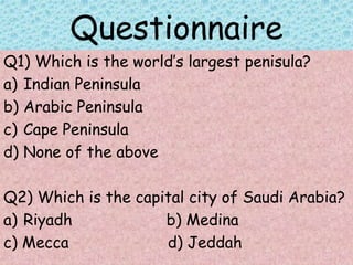 Questionnaire
Q1) Which is the world’s largest penisula?
a) Indian Peninsula
b) Arabic Peninsula
c) Cape Peninsula
d) None of the above
Q2) Which is the capital city of Saudi Arabia?
a) Riyadh b) Medina
c) Mecca d) Jeddah
 