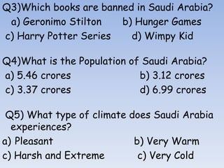 Q3)Which books are banned in Saudi Arabia?
a) Geronimo Stilton b) Hunger Games
c) Harry Potter Series d) Wimpy Kid
Q4)What is the Population of Saudi Arabia?
a) 5.46 crores b) 3.12 crores
c) 3.37 crores d) 6.99 crores
Q5) What type of climate does Saudi Arabia
experiences?
a) Pleasant b) Very Warm
c) Harsh and Extreme c) Very Cold
 