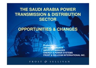 THE SAUDI ARABIA POWER
TRANSMISSION & DISTRIBUTION
         SECTOR

 OPPORTUNITIES & CHANGES


           Presented by:
           ABHAY BHARGAVA
           INDUSTRY MANAGER
           ENERGY & POWER SYSTEMS
           FROST & SULLIVAN INTERNATIONAL INC.
 