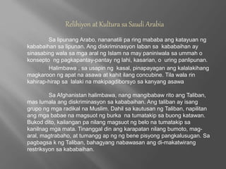 Relihiyon at Kultura sa Saudi Arabia 
Sa lipunang Arabo, nananatili pa ring mababa ang katayuan ng 
kababaihan sa lipunan. Ang diskriminasyon laban sa kababaihan ay 
sinasabing wala sa mga aral ng Islam na may paniniwala sa ummah o 
konsepto ng pagkapantay-pantay ng lahi, kasarian, o uring panlipunan. 
Halimbawa , sa usapin ng kasal, pinapayagan ang kalalakihang 
magkaroon ng apat na asawa at kahit ilang concubine. Tila wala rin 
kahirap-hirap sa lalaki na makipagdiborsyo sa kanyang asawa 
Sa Afghanistan halimbawa, nang mangibabaw rito ang Taliban, 
mas lumala ang diskriminasyon sa kababaihan. Ang taliban ay isang 
grupo ng mga radikal na Muslim. Dahil sa kautusan ng Taliban, napilitan 
ang mga babae na magsuot ng burka na tumatakip sa buong katawan. 
Bukod dito, kailangan pa nilang magsuot ng belo na tumatakip sa 
kanilnag mga mata. Tinanggal din ang karapatan nilang bumoto, mag-aral, 
magtrabaho, at tumangg ap ng ng bene pisyong pangkalusugan. Sa 
pagbagsa k ng Taliban, bahagyang nabawasan ang di-makatwirang 
restriksyon sa kababaihan. 
 