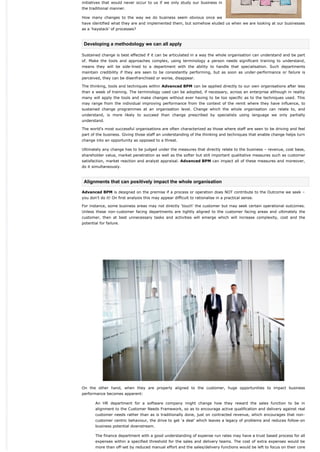 initiatives that would never occur to us if we only study our business in
the traditional manner.

How many changes to the way we do business seem obvious once we
have identified what they are and implemented them, but somehow eluded us when we are looking at our businesses
as a ‘haystack’ of processes?



 Developing a methodology we can all apply

Sustained change is best effected if it can be articulated in a way the whole organisation can understand and be part
of. Make the tools and approaches complex, using terminology a person needs significant training to understand,
means they will be side-lined to a department with the ability to handle that specialisation. Such departments
maintain credibility if they are seen to be consistently performing, but as soon as under-performance or failure is
perceived, they can be disenfranchised or worse, disappear.

The thinking, tools and techniques within Advanced BPM can be applied directly to our own organisations after less
than a week of training. The terminology used can be adopted, if necessary, across an enterprise although in reality
many will apply the tools and make changes without ever having to be too specific as to the techniques used. This
may range from the individual improving performance from the context of the remit where they have influence, to
sustained change programmes at an organisation level. Change which the whole organisation can relate to, and
understand, is more likely to succeed than change prescribed by specialists using language we only partially
understand.

The world’s most successful organisations are often characterized as those where staff are seen to be driving and feel
part of the business. Giving those staff an understanding of the thinking and techniques that enable change helps turn
change into an opportunity as opposed to a threat.

Ultimately any change has to be judged under the measures that directly relate to the business – revenue, cost base,
shareholder value, market penetration as well as the softer but still important qualitative measures such as customer
satisfaction, market reaction and analyst appraisal. Advanced BPM can impact all of these measures and moreover,
do it simultaneously.



 Alignments that can positively impact the whole organisation

Advanced BPM is designed on the premise if a process or operation does NOT contribute to the Outcome we seek –
you don’t do it! On first analysis this may appear difficult to rationalise in a practical sense.

For instance, some business areas may not directly ‘touch’ the customer but may seek certain operational outcomes.
Unless these non-customer facing departments are tightly aligned to the customer facing areas and ultimately the
customer, then at best unnecessary tasks and activities will emerge which will increase complexity, cost and the
potential for failure.




On the other hand, when they are properly aligned to the customer, huge opportunities to impact business
performance becomes apparent:

       An HR department for a software company might change how they reward the sales function to be in
       alignment to the Customer Needs Framework, so as to encourage active qualification and delivery against real
       customer needs rather than as is traditionally done, just on contracted revenue, which encourages that non-
       customer centric behaviour, the drive to get ‘a deal’ which leaves a legacy of problems and reduces follow-on
       business potential downstream.

       The finance department with a good understanding of expense run rates may have a trust based process for all
       expenses within a specified threshold for the sales and delivery teams. The cost of extra expenses would be
       more than off-set by reduced manual effort and the sales/delivery functions would be left to focus on their core
 