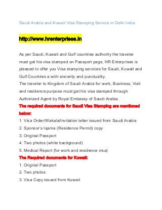 Saudi Arabia and Kuwait Visa Stamping Service in Delhi India

http://www.hrenterprises.in
As per Saudi, Kuwait and Gulf countries authority the traveler
must get his visa stamped on Passport page, HR Enterprises is
pleased to offer you Visa stamping services for Saudi, Kuwait and
Gulf Countries a with sincerity and punctuality.
The traveler to Kingdom of Saudi Arabia for work, Business, Visit
and residence purpose must get his visa stamped through
Authorized Agent by Royal Embassy of Saudi Arabia.
The required documents for Saudi Visa Stamping are mentioned
below:
1. Visa Order/Wakala/Invitation letter issued from Saudi Arabia
2. Sponsor’s Iqama (Residence Permit) copy
3. Original Passport
4. Two photos (white background)
5. Medical Report (for work and residence visa)
The Required documents for Kuwait:
1. Original Passport
2. Two photos
3. Visa Copy issued from Kuwait

 