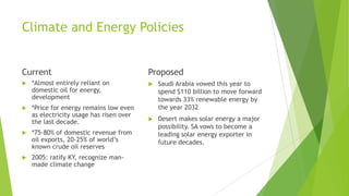Climate and Energy Policies
Current
 *Almost entirely reliant on
domestic oil for energy,
development
 *Price for energy remains low even
as electricity usage has risen over
the last decade.
 *75-80% of domestic revenue from
oil exports, 20-25% of world’s
known crude oil reserves
 2005: ratify KY, recognize man-
made climate change
Proposed
 Saudi Arabia vowed this year to
spend $110 billion to move forward
towards 33% renewable energy by
the year 2032
 Desert makes solar energy a major
possibility. SA vows to become a
leading solar energy exporter in
future decades.
 