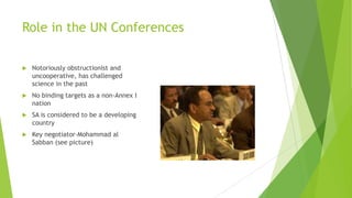 Role in the UN Conferences
 Notoriously obstructionist and
uncooperative, has challenged
science in the past
 No binding targets as a non-Annex I
nation
 SA is considered to be a developing
country
 Key negotiator-Mohammad al
Sabban (see picture)
 