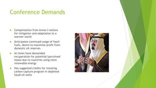 Conference Demands
 Compensation from Annex I nations
for mitigation and adaptation to a
warmer world
 Anticipates continued usage of fossil
fuels, desire to maximize profit from
domestic oil reserves
 At times have demanded
recuperation for potential/perceived
losses due to countries using more
renewable energy
 Has suggested credits for instating
carbon capture program in depleted
Saudi oil wells
 