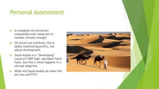 Personal Assessment
 Is complete oil extraction
compatible with measures to
combat climate change?
 Oil prices are artificial; this is
about maximizing profits, not
about development
 Saudi Arabia is a “developing”
country?? GDP high, abundant fossil
fuels, but this is what happens in a
corrupt oligarchy
 What will Saudi Arabia do when the
oil runs out???????
 