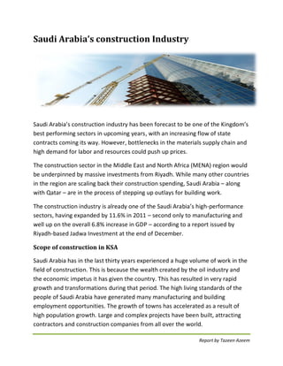 Report by Tazeen Azeem 
Saudi Arabia’s construction Industry 
Saudi Arabia’s construction industry has been forecast to be one of the Kingdom’s best performing sectors in upcoming years, with an increasing flow of state contracts coming its way. However, bottlenecks in the materials supply chain and high demand for labor and resources could push up prices. 
The construction sector in the Middle East and North Africa (MENA) region would be underpinned by massive investments from Riyadh. While many other countries in the region are scaling back their construction spending, Saudi Arabia – along with Qatar – are in the process of stepping up outlays for building work. 
The construction industry is already one of the Saudi Arabia’s high-performance sectors, having expanded by 11.6% in 2011 – second only to manufacturing and well up on the overall 6.8% increase in GDP – according to a report issued by Riyadh-based Jadwa Investment at the end of December. 
Scope of construction in KSA 
Saudi Arabia has in the last thirty years experienced a huge volume of work in the field of construction. This is because the wealth created by the oil industry and the economic impetus it has given the country. This has resulted in very rapid growth and transformations during that period. The high living standards of the people of Saudi Arabia have generated many manufacturing and building employment opportunities. The growth of towns has accelerated as a result of high population growth. Large and complex projects have been built, attracting contractors and construction companies from all over the world. 