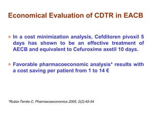 Economical Evaluation of CDTR in EACB
» In a cost minimization analysis, Cefditoren pivoxil 5
days has shown to be an effective treatment of
AECB and equivalent to Cefuroxime axetil 10 days.
» Favorable pharmacoeconomic analysis* results with
a cost saving per patient from 1 to 14 €
*Rubio-Terrés C, Pharmacoeconomics 2005; 2(2):45-54
 