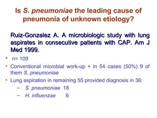 Is S. pneumoniae the leading cause of
pneumonia of unknown etiology?
Ruiz-Gonzalez A. A microbiologic study with lungRuiz-Gonzalez A. A microbiologic study with lung
aspirates in consecutive patients with CAP. Am Jaspirates in consecutive patients with CAP. Am J
Med 1999.Med 1999.
• n= 109
• Conventional microbial work-up + in 54 cases (50%) 9 of
them S. pneumoniae
• Lung aspiration in remaining 55 provided diagnosis in 36:
– S. pneumoniae 18
– H. influenzae 6
 