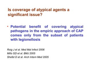 Is coverage of atypical agents a
significant issue?
• Potential benefit of covering atypical
pathogens in the empiric approach of CAP
comes only from the subset of patients
with legionellosis
Roig J et al. Med Mal Infect 2006
Mills GD et al. BMJ 2005
Shefet D et al. Arch Intern Med 2005
 