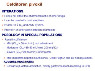 Cefditoren pivoxil
INTERATIONSINTERATIONS
» It does not affect the pharmacokinetic of other drugs.
» It can be used with contraceptives
» I.v anti-H2 ↓ Cmax and AUC by 25%
» Interval > 2h after administration of antacids
POSOLOGY IN SPECIAL POPULATIONSPOSOLOGY IN SPECIAL POPULATIONS
» Renal insufficiency:
- Mild (CLCR > 50 mL/min): not adjustment
- Moderate (CLCR=30-50 mL/min): 200 mg/12h
- Severe (CLCR>30 mL/min): 200mg/24h
» Mild-moderate hepatic insufficiency (Child-Pugh A and B): not adjustment.
ADVERSE REACTIONS:ADVERSE REACTIONS:
» Similar to β-lactam antibiotics, mainly gastrointestinal according to SPC
 