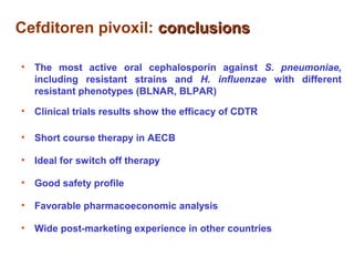 Cefditoren pivoxil: conclusionsconclusions
• The most active oral cephalosporin against S. pneumoniae,
including resistant strains and H. influenzae with different
resistant phenotypes (BLNAR, BLPAR)
• Clinical trials results show the efficacy of CDTR
• Short course therapy in AECB
• Ideal for switch off therapy
• Good safety profile
• Favorable pharmacoeconomic analysis
• Wide post-marketing experience in other countries
 