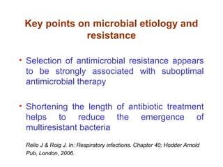 Key points on microbial etiology and
resistance
• Selection of antimicrobial resistance appears
to be strongly associated with suboptimal
antimicrobial therapy
• Shortening the length of antibiotic treatment
helps to reduce the emergence of
multiresistant bacteria
Rello J & Roig J. In: Respiratory infections. Chapter 40; Hodder Arnold
Pub, London, 2006.
 