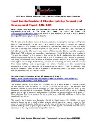 Saudi Arabia Escalator & Elevator Industry Forecast and Development Report, 2014-2018

Saudi Arabia Escalator & Elevator Industry Forecast and
Development Report, 2014-2018
Order report “Elevator and Escalator Market in Saudi Arabia 2014-2018” by calling
ReportsnReports.com at +1 888 391 5441 OR send an email on
sales@reportsandreports.com with Elevator and Escalator Market in Saudi Arabia
in subject line and your contact details.

The Elevator and Escalator market in Saudi Arabia is witnessing the emergence of “green
elevators and escalators in the region. As a result of the growing demand for energyefficient elevators and escalators in Saudi Arabia, vendors are spending more on their R&D
activities to develop new-generation products. For instance, “Schindler 3300” elevators by
Schindler claim to be 60 percent more energy-efficient than traditional hydraulic elevators.
Mitsubishi's R&D activities are focused on manufacturing Mitsubishi elevators and escalators
“Number One Green” in the industry. Otis claims its Gen2 machine-roomless elevators
reduce energy consumption by 50 per cent of that of traditional units. Moreover, elevators
are being incorporated with corridor illumination controls that help in reducing energy
consumption in buildings. Furthermore, vendors are designing elevators that shut down
their inside lighting until a passenger call arises. Vendors are also incorporating
regenerative drives into elevators for increased energy saving. Thus, the Elevator and
Escalator market in Saudi Arabia is expected to witness the demand for “green elevators”
being increased during the forecast period.
Complete report is spread across 80 pages is available @
http://www.reportsnreports.com/reports/273326-elevator-and-escalatormarket-in-saudi-arabia-2014-2018-.html
The analysts forecast the Elevator and Escalator market in Saudi Arabia to grow at a CAGR
of 6.08 percent over the period 2013-2018. According to the report, the Elevator and
Escalator market in Saudi Arabia is driven by many growth factors, one of which is the
increasing construction of skyscrapers. This has driven the growth of the market in Saudi
Arabia as the sale of elevators and escalators is highly correlated with the construction of
high buildings. The rising demand for commercial and residential buildings is fueling the
growth of the market.
The report, the Elevator and Escalator Market in Saudi Arabia 2014-2018, has been
prepared based on an in-depth market analysis with inputs from industry experts. The
report covers Saudi Arabia; it also covers the Elevator and Escalator market in Saudi Arabia
market landscape and its growth prospects in the coming years. The report also includes a
discussion of the key vendors operating in this market.

Saudi Arabia Escalator & Elevator Industry Forecast and Development Report, 2014-2018

 