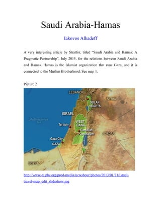 Saudi Arabia-Hamas
Iakovos Alhadeff
A very interesting article by Stratfor, titled “Saudi Arabia and Hamas: A
Pragmatic Partnership”, July 2015, for the relations between Saudi Arabia
and Hamas. Hamas is the Islamist organization that runs Gaza, and it is
connected to the Muslim Brotherhood. See map 1.
Picture 2
http://www-tc.pbs.org/prod-media/newshour/photos/2013/01/21/Israel-
travel-map_edit_slideshow.jpg
 