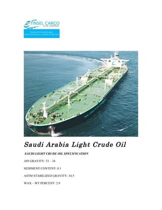 Saudi Arabia Light Crude Oil
SAUDI LIGHT CRUDE OIL SPECIFICATION

API GRAVITY: 33 – 34

SEDIMENT CONTENT: 0.1

ASTM STABILIZED GRAVITY: 34.5

WAX – WT PERCENT: 2.9
 