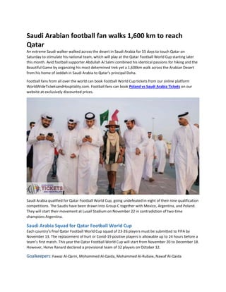 Saudi Arabian football fan walks 1,600 km to reach
Qatar
An extreme Saudi walker walked across the desert in Saudi Arabia for 55 days to touch Qatar on
Saturday to stimulate his national team, which will play at the Qatar Football World Cup starting later
this month. Avid football supporter Abdullah Al Salmi combined his identical passions for hiking and the
Beautiful Game by organizing his most determined trek yet a 1,600km walk across the Arabian Desert
from his home of Jeddah in Saudi Arabia to Qatar's principal Doha.
Football fans from all over the world can book Football World Cup tickets from our online platform
WorldWideTicketsandHospitality.com. Football fans can book Poland vs Saudi Arabia Tickets on our
website at exclusively discounted prices.
Saudi Arabia qualified for Qatar Football World Cup, going undefeated in eight of their nine qualification
competitions. The Saudis have been drawn into Group C together with Mexico, Argentina, and Poland.
They will start their movement at Lusail Stadium on November 22 in contradiction of two-time
champions Argentina.
Saudi Arabia Squad for Qatar Football World Cup
Each country’s final Qatar Football World Cup squad of 23-26 players must be submitted to FIFA by
November 13. The replacement of hurt or Covid-19 positive players is allowable up to 24 hours before a
team’s first match. This year the Qatar Football World Cup will start from November 20 to December 18.
However, Herve Ranard declared a provisional team of 32 players on October 12.
Goalkeepers: Fawaz Al-Qarni, Mohammed Al-Qaida, Mohammed Al-Rubaie, Nawaf Al-Qaida
 