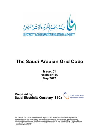 The Saudi Arabian Grid Code
Issue: 01
Revision: 00
May 2007
Prepared by:
Saudi Electricity Company (SEC)
No part of this publication may be reproduced, stored in a retrieval system or
transmitted in any form or by any means electronic, mechanical, photocopying,
recording or otherwise, without written permission of the Electricity & Cogeneration
Regulatory Authority.
 
