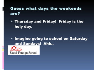 Guess what days the weekends are? Thursday and Friday!  Friday is the holy day. Imagine going to school on Saturday and Sundays!  Ahh.. 