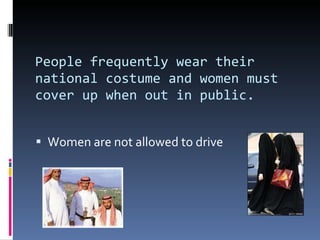 People frequently wear their national costume and women must cover up when out in public. Women are not allowed to drive 