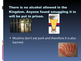There is no alcohol allowed in the Kingdom. Anyone found smuggling it in will be put in prison. Muslims don’t eat pork and therefore it is also banned. 