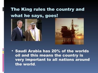 The King rules the country and what he says, goes!   Saudi Arabia has 20% of the worlds oil and this means the country is very important to all nations around the world . 