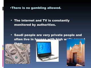 There is no gambling allowed. The internet and TV is constantly monitored by authorities. Saudi people are very private people and often live in houses with high walls around them. 