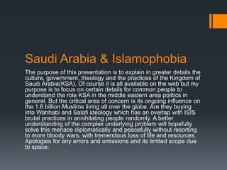 Saudi Arabia & Islamophobia
The purpose of this presentation is to explain in greater details the
culture, government, theology and the practices of the Kingdom of
Saudi Arabia(KSA). Of course it is all available on the web but my
purpose is to focus on certain details for common people to
understand the role KSA in the middle eastern area politics in
general. But the critical area of concern is its ongoing influence on
the 1.6 billion Muslims living all over the globe. Are they buying
into Wahhabi and Salafi ideology which has an overlap with ISIS
brutal practices in annihilating people randomly. A better
understanding of the complex underlying problem will hopefully
solve this menace diplomatically and peacefully without resorting
to more bloody wars, with tremendous loss of life and resources.
Apologies for any errors and omissions and its limited scope due
to space.
 