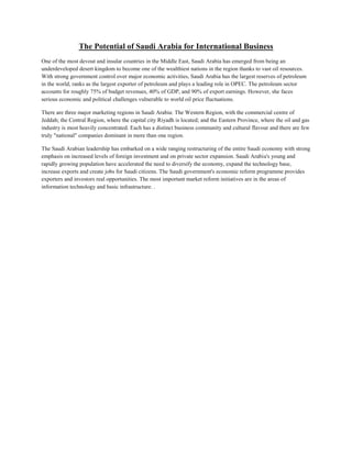 The Potential of Saudi Arabia for International Business
One of the most devout and insular countries in the Middle East, Saudi Arabia has emerged from being an
underdeveloped desert kingdom to become one of the wealthiest nations in the region thanks to vast oil resources.
With strong government control over major economic activities, Saudi Arabia has the largest reserves of petroleum
in the world, ranks as the largest exporter of petroleum and plays a leading role in OPEC. The petroleum sector
accounts for roughly 75% of budget revenues, 40% of GDP, and 90% of export earnings. However, she faces
serious economic and political challenges vulnerable to world oil price fluctuations.
There are three major marketing regions in Saudi Arabia: The Western Region, with the commercial centre of
Jeddah; the Central Region, where the capital city Riyadh is located; and the Eastern Province, where the oil and gas
industry is most heavily concentrated. Each has a distinct business community and cultural flavour and there are few
truly "national" companies dominant in more than one region.
The Saudi Arabian leadership has embarked on a wide ranging restructuring of the entire Saudi economy with strong
emphasis on increased levels of foreign investment and on private sector expansion. Saudi Arabia's young and
rapidly growing population have accelerated the need to diversify the economy, expand the technology base,
increase exports and create jobs for Saudi citizens. The Saudi government's economic reform programme provides
exporters and investors real opportunities. The most important market reform initiatives are in the areas of
information technology and basic infrastructure. .
 