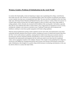 Women, Gender, Problem of Globalization in the Arab World
In countries like Saudi Arabia, women are beginning to outpace men in graduating from college, a trend that has
been steady since the 1970s. Women are even graduating higher in their class and they are getting the same degrees
as men in quicker time than men, yet unemployment stays high. This may seem like a conundrum at first, but it does
make sense. Historians Eleanor Doumato and Marsha Posusney refer to women as "victims of their own success" (1)
in Saudi Arabia, and the economy has to be rapidly changing in order to be able to take in these large number of
college graduates, which, obviously, has increased with the addition of the second gender. Arab nations, especially
those that are more traditional than others as Saudi Arabia is, have a high amount of segregation of sexes in society,
including the workplace, and women are restricted to more "traditional" female jobs such as education and
healthcare, resulting in a more heavy gender segregation with female college-graduates.
With the spread of globalization and free-market capitalism into the Arab world, with modernization comes better
technology and better education from Western countries, including an invasion of cultural and economic ideas from
the West. As the world continues to globalize, meaning that the world (in more than just an economic sense) is
becoming more and more integrated culturally and politically as well as economically, those in power who are
threatened by the modernization and integration into the world scene tend to revert more heavily to traditional
values, such as segregation of gender in the workplace. Because of this, despite women graduating from college at a
record rate in the Middle East, unemployment persists and even gets worse because of the advances women have
made. Globalization, often thought of as a positive thing with the advances in technology and education, in this case
has adverse effects in a country like Saudi Arabia.
 