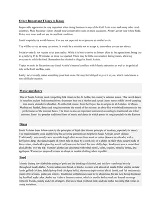 Other Important Things to Know
Impeccable appearance is very important when doing business in any of the Gulf Arab states and many other Arab
countries. Male business visitors should wear conservative suits on most occasions. Always cover your whole body.
Make sure shoes and suit are in excellent condition.
Saudi hospitality is world-famous. You are not expected to reciprocate at similar levels.
Tea will be served at many occasions. It would be a mistake not to accept it, even when you are not thirsty.
Social events do not require strict punctuality. While it is best to arrive at dinners close to the agreed time, being late
to a party by 15 to 30 minutes or more is expected. There may be little conversation during meals, allowing
everyone to relish the food. Remember that alcohol is illegal in Saudi Arabia.
Topics to avoid in discussions are Saudi Arabia’s internal conflicts with Islamic extremists as well as its political
role in the Gulf and Iraq wars.
Lastly, never overly praise something your host owns. He may feel obliged to give it to you, which could create a
very difficult situation.
Music and dance
One of Saudi Arabia's most compelling folk rituals is the Al Ardha, the country's national dance. This sword dance
is based on ancient Bedouin traditions: drummers beat out a rhythm and a poet chants verses while sword-carrying
men dance shoulder to shoulder. Al-sihba folk music, from the Hejaz, has its origins in al-Andalus. In Mecca,
Medina and Jeddah, dance and song incorporate the sound of the mizmar, an oboe-like woodwind instrument in the
performance of the mizmar dance. The drum is also an important instrument according to traditional and tribal
customs. Samri is a popular traditional form of music and dance in which poetry is sung especially in the Eastern
Dress
Saudi Arabian dress follows strictly the principles of hijab (the Islamic principle of modesty, especially in dress).
The predominantly loose and flowing but covering garments are helpful in Saudi Arabia's desert climate.
Traditionally, men usually wear an ankle-length shirt woven from wool or cotton (known as a thawb), with a
keffiyeh (a large checkered square of cotton held in place by a cord coil) or a ghutra (a plain white square made of
finer cotton, also held in place by a cord coil) worn on the head. For rare chilly days, Saudi men wear a camel-hair
cloak (bisht) over the top. Women's clothes are decorated with tribal motifs, coins, sequins, metallic thread, and
appliques. Women are required to wear an abaya or modest clothing when in public.
Food
Islamic dietary laws forbid the eating of pork and the drinking of alcohol, and this law is enforced strictly
throughout Saudi Arabia. Arabic unleavened bread, or khobz, is eaten with almost all meals. Other staples include
lamb, grilled chicken, falafel (deep-fried chickpea balls), shawarma (spit-cooked sliced lamb), and Ful medames (a
paste of fava beans, garlic and lemon). Traditional coffeehouses used to be ubiquitous, but are now being displaced
by food-hall style cafes. Arabic tea is also a famous custom, which is used in both casual and formal meetings
between friends, family and even strangers. The tea is black (without milk) and has herbal flavoring that comes in
many variations.
 