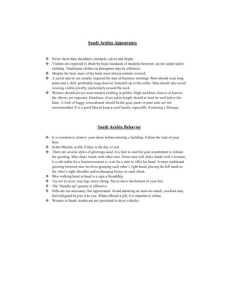 Saudi Arabia Appearance
 Never show bare shoulders, stomach, calves and thighs.
 Visitors are expected to abide by local standards of modesty however, do not adopt native
clothing. Traditional clothes on foreigners may be offensive.
 Despite the heat, most of the body must always remain covered.
 A jacket and tie are usually required for men at business meetings. Men should wear long
pants and a shirt, preferably long-sleeved, buttoned up to the collar. Men should also avoid
wearing visible jewelry, particularly around the neck.
 Women should always wear modest clothing in public. High necklines sleeves at least to
the elbows are expected. Hemlines, if not ankle-length should at least be well below the
knee. A look of baggy concealment should be the goal, pants or pant suits are not
recommended. It is a good idea to keep a scarf handy, especially if entering a Mosque.
Saudi Arabia Behavior
 It is common to remove your shoes before entering a building. Follow the lead of your
host..
 In the Muslim world, Friday is the day of rest.
 There are several styles of greetings used; it is best to wait for your counterpart to initiate
the greeting. Men shake hands with other men. Some men will shake hands with a woman;
it is advisable for a businesswoman to wait for a man to offer his hand. A more traditional
greeting between men involves grasping each other’s right hand, placing the left hand on
the other’s right shoulder and exchanging kisses on each cheek.
 Men walking hand in hand is a sign a friendship.
 Try not to cross your legs when sitting. Never show the bottom of your feet.
 The "thumbs up" gesture is offensive.
 Gifts are not necessary, but appreciated. Avoid admiring an item too much, you host may
feel obligated to give it to you. When offered a gift, it is impolite to refuse.
 Women in Saudi Arabia are not permitted to drive vehicles.
 