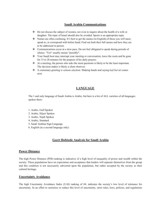Saudi Arabia Communications
 Do not discuss the subject of women, not even to inquire about the health of a wife or
daughter. The topic of Israel should also be avoided. Sports is an appropriate topic.
 Names are often confusing. It’s best to get the names (in English) of those you will meet,
speak to, or correspond with before hand. Find out both their full names and how they are
to be addressed in person.
 Communications occur at a slow pace. Do not feel obligated to speak during periods of
silence. "Yes" usually means "possibly".
 Your Saudi host may interrupt your meeting or conversation, leave the room and be gone
for 15 to 20 minutes for the purpose of his daily prayers.
 At a meeting, the person who asks the most questions is likely to be the least important.
The decision maker is likely a silent observer.
 A customary greeting is salaam alaykum. Shaking hands and saying kaif hal ak comes
next.
LANGUAGE
The 1 and only language of Saudi Arabia is Arabic, but here is a list of ALL varieties of all languages
spoken there:
1. Arabic, Gulf Spoken
2. Arabic, Hijazi Spoken
3. Arabic, Najdi Spoken
4. Arabic, Standard
5. Saudi Arabian Sign Language
6. English (as a second language only)
Geert Hofstede Analysis for Saudi Arabia
Power Distance
The high Power Distance (PDI) ranking is indicative of a high level of inequality of power and wealth within the
society. These populations have an expectation and acceptance that leaders will separate themselves from the group
and this condition is not necessarily subverted upon the population, but rather accepted by the society as their
cultural heritage.
Uncertainty Avoidance
The high Uncertainty Avoidance Index (UAI) ranking of 68, indicates the society’s low level of tolerance for
uncertainty. In an effort to minimize or reduce this level of uncertainty, strict rules, laws, policies, and regulations
 