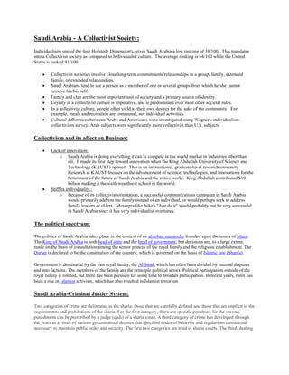 Saudi Arabia - A Collectivist Society:
Individualism, one of the four Hofstede Dimension's, gives Saudi Arabia a low ranking of 38/100. This translates
into a Collectivist society as compared to Individualist culture. The average ranking is 64/100 while the United
States is ranked 91/100.
 Collectivist societies involve close long-term commitments/relationships in a group, family, extended
family, or extended relationships.
 Saudi Arabians tend to see a person as a member of one or several groups from which he/she cannot
remove his/her self.
 Family and clan are the most important unit of society and a primary source of identity.
 Loyalty in a collectivist culture is imperative, and is predominant over most other societal rules.
 In a collectivist culture, people often yield to their own desires for the sake of the community. For
example, meals and recreation are communal, not individual activities.
 Cultural differences between Arabs and Americans were investigated using Wagner's individualism-
collectivism survey. Arab subjects were significantly more collectivist than U.S. subjects
Collectivism and its affect on Business:
 Lack of innovation:
o Saudi Arabia is doing everything it can to compete in the world market in industries other than
oil. It made its first step toward innovation when the King Abdullah University of Science and
Technology (KAUST) opened. This is an international, graduate-level research university.
Research at KAUST focuses on the advancement of science, technologies, and innovations for the
betterment of the future of Saudi Arabia and the entire world. King Abdullah contributed $10
billion making it the sixth wealthiest school in the world.
 Stiffles individuality :
o Because of its collectivist orientation, a successful communications campaign in Saudi Arabia
would primarily address the family instead of an individual, or would perhaps seek to address
family leaders or elders. Messages like Nike's "Just do it" would probably not be very successful
in Saudi Arabia since it has very individualist overtones.
The political spectrum:
The politics of Saudi Arabia takes place in the context of an absolute monarchy founded upon the tenets of Islam.
The King of Saudi Arabia is both head of state and the head of government, but decisions are, to a large extent,
made on the basis of consultation among the senior princes of the royal family and the religious establishment. The
Qur'an is declared to be the constitution of the country, which is governed on the basis of Islamic law (Shari'a).
Government is dominated by the vast royal family, the Al Saud, which has often been divided by internal disputes
and into factions. The members of the family are the principle political actors. Political participation outside of the
royal family is limited, but there has been pressure for some time to broaden participation. In recent years, there has
been a rise in Islamist activism, which has also resulted in Islamist terrorism
Saudi Arabia-Criminal Justice System:
Two categories of crime are delineated in the sharia: those that are carefully defined and those that are implicit in the
requirements and prohibitions of the sharia. For the first category, there are specific penalties; for the second,
punishment can be prescribed by a judge (qadi) of a sharia court. A third category of crime has developed through
the years as a result of various governmental decrees that specified codes of behavior and regulations considered
necessary to maintain public order and security. The first two categories are tried in sharia courts. The third, dealing
 