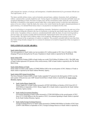 with corporate law, taxation, oil and gas, and immigration, is handled administratively by government officials (see
The Legal System , ch. 4).
The sharia carefully defines crimes--such as homicide, personal injury, adultery, fornication, theft, and highway
robbery--and prescribes a penalty (hadd) for each. Various degrees of culpability for homicide and bodily injury are
recognized depending on intent, the kind of weapon used, and the circumstances under which the crime occurred.
Homicide is considered a crime against a person rather than a crime against society in which the state administers
justice of its own volition. Under the sharia, the victim or the victim's family has the right to demand punishment, to
grant clemency, or to demand blood money (diya)--a set payment as recompense for the crime.
An act of self-defense is recognized as a right nullifying criminality. Retaliation is permitted to the male next of kin
of the victim by killing the criminal in the case of a homicide or exacting the same bodily injury that was inflicted
on the victim. Acceptance of diya is, however, considered preferable under the sharia. In cases involving death or
grievous injury, the accused is usually held incommunicado. Imprisonment before trial can last weeks or even
several months. The right of bail or habeas corpus is not recognized, although persons accused of crimes are
sometimes released on the recognizance of a patron or employer. The accused is normally held not more than three
days before being formally charged, but it is common for detainees to be held for long periods if the investigation is
incomplete.
INFLATION IN SAUDI ARABIA:
Saudi Arabia Population:
The total population in Saudi Arabia was last recorded at 28.1 million people in 2011 from 4.0 million in 1960,
changing 595 percent during the last 50 years. Population in Saudi Arabia is reported by the World Bank.
Saudi Arabia GDP:
The Gross Domestic Product (GDP) in Saudi Arabia was worth 576.82 billion US dollars in 2011. The GDP value
of Saudi Arabia represents 0.93 percent of the world economy. GDP in Saudi Arabia is reported by the The World
Bank Group.
Saudi Arabia Balance of Trade:
Saudi Arabia recorded a trade surplus of 239682 Million SAR in the second quarter of 2012. Balance of Trade in
Saudi Arabia is reported by the Saudi Arabian Monetary Agency.
Saudi Arabia GDP Annual Growth Rate:
The Gross Domestic Product (GDP) in Saudi Arabia expanded 5.87 percent in the third quarter of 2012 over the
same quarter of the previous year. GDP Annual Growth Rate in Saudi Arabia is reported by the Saudi Arabian
Monetary Agency:
 Saudi Arabia Money Supply M1:
Money Supply M1 in Saudi Arabia increased to 847205 SAR Million in October of 2012 from 823115
SAR Million in September of 2012. Money Supply M1 in Saudi Arabia is reported by the Saudi Arabian
Monetary Agency (sama).
 Saudi Arabia Government Spending :
Government Spending in Saudi Arabia increased to 127588 SAR Million in the second quarter of 2012
from 121712 SAR Million in the first quarter of 2012. Government Spending in Saudi Arabia is reported
by the Saudi Arabian Monetary Agency.
 Saudi Arabia Foreign Exchange Reserves :
Foreign Exchange Reserves in Saudi Arabia increased to 2384864 SAR Million in October of 2012 from
2330591 SAR Million in September of 2012. Foreign Exchange Reserves in Saudi Arabia is reported by
 