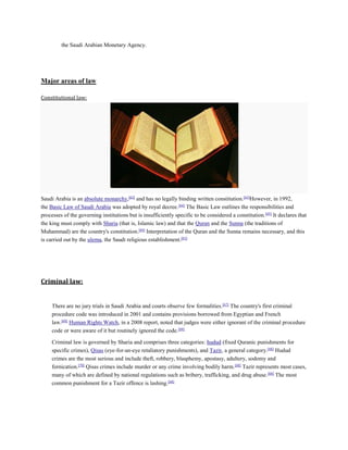 the Saudi Arabian Monetary Agency.
Major areas of law
Constitutional law:
Saudi Arabia is an absolute monarchy,[62]
and has no legally binding written constitution.[63]
However, in 1992,
the Basic Law of Saudi Arabia was adopted by royal decree.[64]
The Basic Law outlines the responsibilities and
processes of the governing institutions but is insufficiently specific to be considered a constitution.[65]
It declares that
the king must comply with Sharia (that is, Islamic law) and that the Quran and the Sunna (the traditions of
Muhammad) are the country's constitution.[64]
Interpretation of the Quran and the Sunna remains necessary, and this
is carried out by the ulema, the Saudi religious establishment.[63]
Criminal law:
There are no jury trials in Saudi Arabia and courts observe few formalities.[67]
The country's first criminal
procedure code was introduced in 2001 and contains provisions borrowed from Egyptian and French
law.[68]
Human Rights Watch, in a 2008 report, noted that judges were either ignorant of the criminal procedure
code or were aware of it but routinely ignored the code.[69]
Criminal law is governed by Sharia and comprises three categories: hudud (fixed Quranic punishments for
specific crimes), Qisas (eye-for-an-eye retaliatory punishments), and Tazir, a general category.[68]
Hudud
crimes are the most serious and include theft, robbery, blasphemy, apostasy, adultery, sodomy and
fornication.[70]
Qisas crimes include murder or any crime involving bodily harm.[68]
Tazir represents most cases,
many of which are defined by national regulations such as bribery, trafficking, and drug abuse.[68]
The most
common punishment for a Tazir offence is lashing.[68]
 
