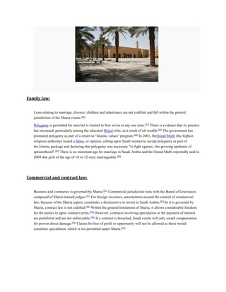 Family law:
Laws relating to marriage, divorce, children and inheritance are not codified and fall within the general
jurisdiction of the Sharia courts.[86]
Polygamy is permitted for men but is limited to four wives at any one time.[87]
There is evidence that its practice
has increased, particularly among the educated Hejazi elite, as a result of oil wealth.[88]
The government has
promoted polygamy as part of a return to "Islamic values" program.[88]
In 2001, theGrand Mufti (the highest
religious authority) issued a fatwa, or opinion, calling upon Saudi women to accept polygamy as part of
the Islamic package and declaring that polygamy was necessary "to fight against...the growing epidemic of
spinsterhood".[88]
There is no minimum age for marriage in Saudi Arabia and the Grand Mufti reportedly said in
2009 that girls of the age of 10 or 12 were marriageable.[89]
Commercial and contract law:
Business and commerce is governed by Sharia.[93]
Commercial jurisdiction rests with the Board of Grievances
composed of Sharia-trained judges.[93]
For foreign investors, uncertainties around the content of commercial
law, because of the Sharia aspect, constitutes a disincentive to invest in Saudi Arabia.[93]
As it is governed by
Sharia, contract law is not codified.[94]
Within the general limitations of Sharia, it allows considerable freedom
for the parties to agree contract terms.[94]
However, contracts involving speculation or the payment of interest
are prohibited and are not enforceable.[94]
If a contract is breached, Saudi courts will only award compensation
for proven direct damage.[94]
Claims for loss of profit or opportunity will not be allowed as these would
constitute speculation, which is not permitted under Sharia.[94]
 