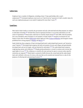 Labor law:
Employers have a number of obligations, including at least 15 days paid holiday after a year's
employment.[99]
Terminated employees must receive an "end-of-service" payment of a half a months' salary for
each year employed going up to one month if employed for more than 5 years.[99]
Land law:
Most land in Saudi Arabia is owned by the government and only cultivated land and urban property are subject
to individual ownership.[100]
All land titles must be registered, but there is no accurate information as to the
extent of registration.[100]
Real estate could only be owned by Saudi citizens[100]
until 2000, when the property
laws were amended to allow foreigners to own property in Saudi Arabia.[101]
Property investments by non-
Saudis of more than 30 million Saudi riyals require approval of the Council of Ministers and foreigners remain
prohibited from owning property in Medina and Mecca.[101]
Saudi Arabia has three categories of land: developed land (amir), undeveloped land (mawat), and "protective
zones" (harim).[102]
Developed land comprises the built environment of towns and villages and agriculturally
developed land, and can be bought, sold and inherited by individuals.[102]
The undeveloped land comprises
rough grazing, pasture and wilderness.[102]
Rough grazing and pasture is owned in common and everyone has
equal rights to its use.[102]
The wilderness is owned by the state and may be open to everyone unless specific
restrictions are imposed.[102]
Harim land is a protective buffer between the owned land and the undeveloped
land, and is defined, in the case of a town, as the area that can be reached and returned from in a day for the
purposes of collecting fuel and pasturing livestock.[102]
 