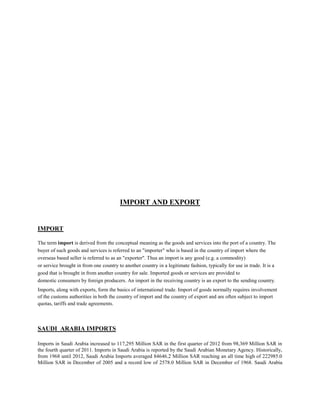 IMPORT AND EXPORT
IMPORT
The term import is derived from the conceptual meaning as the goods and services into the port of a country. The
buyer of such goods and services is referred to an "importer" who is based in the country of import where the
overseas based seller is referred to as an "exporter". Thus an import is any good (e.g. a commodity)
or service brought in from one country to another country in a legitimate fashion, typically for use in trade. It is a
good that is brought in from another country for sale. Imported goods or services are provided to
domestic consumers by foreign producers. An import in the receiving country is an export to the sending country.
Imports, along with exports, form the basics of international trade. Import of goods normally requires involvement
of the customs authorities in both the country of import and the country of export and are often subject to import
quotas, tariffs and trade agreements.
SAUDI ARABIA IMPORTS
Imports in Saudi Arabia increased to 117,295 Million SAR in the first quarter of 2012 from 98,369 Million SAR in
the fourth quarter of 2011. Imports in Saudi Arabia is reported by the Saudi Arabian Monetary Agency. Historically,
from 1968 until 2012, Saudi Arabia Imports averaged 84646.2 Million SAR reaching an all time high of 222985.0
Million SAR in December of 2005 and a record low of 2578.0 Million SAR in December of 1968. Saudi Arabia
 