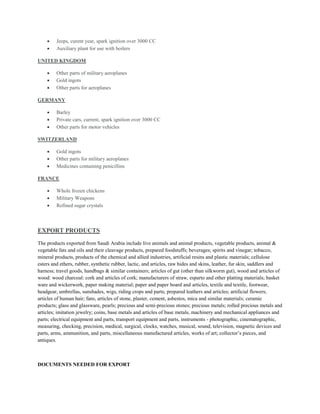  Jeeps, curent year, spark ignition over 3000 CC
 Auxiliary plant for use with boilers
UNITED KINGDOM
 Other parts of military aeroplanes
 Gold ingots
 Other parts for aeroplanes
GERMANY
 Barley
 Private cars, current, spark ignition over 3000 CC
 Other parts for motor vehicles
SWITZERLAND
 Gold ingots
 Other parts for military aeroplanes
 Medicines containing penicillins
FRANCE
 Whole frozen chickens
 Military Weapons
 Refined sugar crystals
EXPORT PRODUCTS
The products exported from Saudi Arabia include live animals and animal products, vegetable products, animal &
vegetable fats and oils and their cleavage products, prepared foodstuffs; beverages; spirits and vinegar; tobacco,
mineral products, products of the chemical and allied industries, artificial resins and plastic materials; cellulose
esters and ethers, rubber, synthetic rubber, lactic, and articles, raw hides and skins, leather, fur skin, saddlers and
harness; travel goods, handbags & similar containers; articles of gut (other than silkworm gut), wood and articles of
wood: wood charcoal: cork and articles of cork; manufacturers of straw, esparto and other platting materials; basket
ware and wickerwork, paper making material; paper and paper board and articles, textile and textile, footwear,
headgear, umbrellas, sunshades, wigs, riding crops and parts; prepared leathers and articles; artificial flowers;
articles of human hair; fans, articles of stone, plaster, cement, asbestos, mica and similar materials; ceramic
products; glass and glassware, pearls; precious and semi-precious stones; precious metals; rolled precious metals and
articles; imitation jewelry; coins, base metals and articles of base metals, machinery and mechanical appliances and
parts; electrical equipment and parts, transport equipment and parts, instruments - photographic, cinematographic,
measuring, checking, precision, medical, surgical, clocks, watches, musical, sound, television, magnetic devices and
parts, arms, ammunition, and parts, miscellaneous manufactured articles, works of art; collector’s pieces, and
antiques.
DOCUMENTS NEEDED FOR EXPORT
 