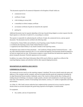 The documents required for all commercial shipments to the Kingdom of Saudi Arabia are:
 commercial invoice
 certificate of origin
 a bill of lading (or airway bill)
 a steamship (or airline) company certificate
 an insurance certificate (if goods are insured by the exporter)
 packing list
Additional documents may be required, depending on the type of goods being shipped, on certain requests from the
Saudi importer or in the letter of credit (L/C), or according to a contract.
The exporter is responsible for authenticating the certificate of origin, the commercial invoice, and any special
documents. The documents must be certified in the following order:
1. Notarized by a Notary Public and certified by a local Exporting country Chamber of Commerce.
2. Certified by the Exporting country-Saudi Arabian Business Council.
3. Legalized by the Saudi Embassy or any Saudi Consulate in the Exporting country
All shipments must contain two basic documents — the Certificate of Origin and the Commercial Invoice — and
any other related documents required by the L/C to be certified and legalized. Each document should be prepared in
(at least) an original and one copy. All documents (original or copies) should bear the handwritten signature of the
person issuing the document. Facsimile signatures are not accepted.
In addition, two copies of the Export Information Sheet (EIS) must be filled out, signed by an official of the
exporting/shipping company and submitted with the other required shipping documents.
DESCRIPTION OF SHIPPING DOCUMENTS
COMMERCIAL INVOICE:
All commercial invoices must be on the exporting company’s letterhead. The invoice should contain the names and
addresses of the consignor and the consignee, and must accurately describe goods and components (including the
six-digit Harmonized System number), trademarks, name of the vessel (or airline) and the date of sailing, port of
loading and port of discharge, net and gross weight, quantity, unit price and extended price of each type of goods,
total value of the shipment, contents of each package and container, currency, L/C number (if applicable) and freight
and insurance.
As of May 18, 1996, Saudi customs authorities have emphasized that commercial invoices issued by exporters
should contain an accurate description the goods being exported to the Kingdom. It should include:
For equipment:
 line, number, and size of exported item
 