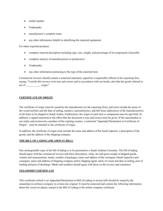  model number
 Trademarks
 manufacturer’s complete name
 any other information helpful in identifying the exported equipment
For other exported products:
 complete material description including type, size, weight, and percentage of its components if possible
 complete name(s) of manufacturer(s) or producer(s)
 Trademarks
 any other information pertaining to the type of the exported item
Commercial invoices should contain a notarized statement, signed by a responsible official of the exporting firm,
saying: "I certify this invoice to be true and correct and in accordance with our books, also that the goods referred to
are of ___________ origin."
CERTIFICATE OF ORIGIN
The certificate of origin must be issued by the manufacturer (or the exporting firm), and must include the name of
the vessel (airline) and the date of sailing, name(s), nationality(ies), and full street address(es) of the manufacturer(s)
of all items to be shipped to Saudi Arabia. Furthermore, the origin of each item or component must be specified. In
addition, a signed statement to the effect that the document is true and correct must be given. If the merchandise is
not solely and exclusively a product of the exprting country, a notarized "Appended Declaration to Certificate of
Origin" must be attached to the certificate of origin.
In addition, the certificate of origin must include the name and address of the Saudi importer, a description of the
goods, and the address of the shipping company.
THE BILL OF LADING (OR AIRWAY BILL)
One nonnegotiable copy of the bill of lading is to be presented to a Saudi Arabian Consulate. The bill of lading
should agree with the commercial invoice and show description, value, net and gross weight of shipped goods,
volume and measurement, marks, number of packages, name and address of the consignee (Saudi importer) and
consignor, name and address of shipping company and/or shipping agent, name of vessel and date of sailing, port of
loading and port of discharge. Marks and numbers should agree with those on the invoice and containers.
STEAMSHIP CERTIFICATE
This certificate (which is an Appended Declaration to Bill of Lading or airway bill) should be issued by the
steamship (or airlines) company in at least one original. It must be notarized and contain the following information
about the vessel (or plane), named in the Bill of Lading or the airline company certificate:
 