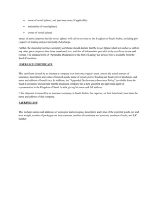  name of vessel (plane), and previous name (if applicable)
 nationality of vessel (plane)
 owner of vessel (plane)
names of ports (airports) that the vessel (plane) will call on en route to the Kingdom of Saudi Arabia, including port
(airport) of loading and port (airport) of discharge.
Further, the steamship (airlines) company certificate should declare that the vessel (plane) shall not anchor or call on
any other ports (airports) than those mentioned in it, and that all information provided in the certificate is true and
correct. The standard form of "Appended Declaration to the Bill of Lading" (or airway bill) is available from the
Saudi Consulates.
INSURANCE CERTIFICATE
This certificate (issued by an insurance company in at least one original) must contain the actual amount of
insurance, description and value of insured goods, name of vessel, port of loading and Saudi port of discharge, and
name and address of beneficiary. In addition, the "Appended Declaration to Insurance Policy" (available from the
Saudi Consulates) should state that the insurance company has a duly qualified and appointed agent or
representative in the Kingdom of Saudi Arabia, giving his name and full address.
If the shipment is insured by an insurance company in Saudi Arabia, the exporter, on their letterhead, must state the
name and address of that company.
PACKING LIST:
This includes names and addresses of consignor and consignee, description and value of the exported goods, net and
total weight, number of packages and their contents, number of containers and contents, numbers of seals, and L/C
number
 