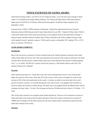 STOCK EXCHANGE OF SAUDIA ARABIA
Saudi Stock Exchange (Arabic: ‫السوق‬ ‫المالية‬ ‫)السعودية‬ or Tadawul (Arabic: ‫)تداول‬ is the only stock exchange in Saudi
Arabia. It is controlled by the Capital Market Authority. The Tadawul All-Share Index (TASI) had reached its
highest point at 20,634.86 on 25 February 2006 and listed among the 156 publicly traded companies (as of
September 2, 2012).
It operates from 11AM to 3:30PM, Saturday to Wednesday. Tadawul has replaced the Electronic Securities
Information System (ESIS) that prevailed in Saudi Arabia before the year 2001. Tadawul All Share Index (TASI) is
a chief stock market index which tracks the performance of all companies listed on the Saudi Stock Exchange. A
technical report stated that Tadawul All-Share Index (TASI), traded above the 20-day weighted moving average,
which signaled investors’ optimistic response. TASI closed its session on September 2012, adding 0.79%, or 55.53
points, to reach the 7105.04 level.
SAUDI ARABIA CURRENCY:
Introduction
Riyal is the term given to currencies of various countries lying in the Arabian Peninsula consisting of Iran, Saudi
Arabia, Oman, Qatar and Yemen. One of the most important riyal currencies of the countries mentioned is the Saudi
riyal that forms national currency of Saudi Arabia. Saudi riyal is often denoted by the sign SR in English language
or by "‫"س.ر‬ in Arabic. The ISO 4217 currency code for the currency is SAR and the numeric code is 682. The
subunit of Saudi riyal is "hallalah".
Overview
Saudi Arabia has got about one - fourth share in the total crude oil and petroleum reserve in the world and that
shapes the economy of the country. More than 70% of the country’s total revenue is brought in by crude oil and
accounts to 90% of the total exports done by the country. A currency as stable as riyal, does help in the overall
growth of country’s economy. To avoid the fluctuations in the value of riyal, it was pegged to the US dollar on a
fixed rate regime and continues to follow the peg. The Saudi riyal is also pegged fixed by the Bahraini dinar with the
exchange rate being 1 dinar = 10 riyals. The exchange rate between US dollar and riyal is fixed at 1 US dollar = 3.75
riyals.
Also, all the major currencies are accepted in Saudi Arabia alternatively. There are a few restrictions in context of
import and export of the currency like the import and export of the local currency is limited up to an amount of
100000 riyals. Exchange of all the other currencies by the way of import-export is permitted except for the Israel
shekel that is banned in the country.
Structure
 