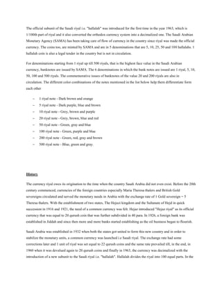 The official subunit of the Saudi riyal i.e. "hallalah" was introduced for the first time in the year 1963, which is
1/100th part of riyal and it also converted the orthodox currency system into a decimalized one. The Saudi Arabian
Monetary Agency (SAMA) has been taking care of flow of currency in the country since riyal was made the official
currency. The coins too, are minted by SAMA and are in 5 denominations that are 5, 10, 25, 50 and 100 hallalahs. 1
hallalah coin is also a legal tender in the country but is not in circulation.
For denominations starting from 1 riyal up till 500 riyals, that is the highest face value in the Saudi Arabian
currency, banknotes are issued by SAMA. The 6 denominations in which the bank notes are issued are 1 riyal, 5, 10,
50, 100 and 500 riyals. The commemorative issues of banknotes of the value 20 and 200 riyals are also in
circulation. The different color combinations of the notes mentioned in the list below help them differentiate form
each other
 1 riyal note - Dark brown and orange
 5 riyal note - Dark purple, blue and brown
 10 riyal note - Grey, brown and purple
 20 riyal note - Grey, brown, blue and red
 50 riyal note - Green, gray and blue
 100 riyal note - Green, purple and blue
 200 riyal note - Green, red, gray and brown
 500 riyal note - Blue, green and gray.
History
The currency riyal owes its origination to the time when the country Saudi Arabia did not even exist. Before the 20th
century commenced, currencies of the foreign countries especially Maria Theresa thalers and British Gold
sovereigns circulated and served the monetary needs in Arabia with the exchange rate of 1 Gold sovereign = 5
Theresa thalers. With the establishment of two states, The Hejazi kingdom and the Sultanate of Hejd in quick
succession in 1916 and 1921, the need of a common currency was felt. Hejaz introduced "Hejaz riyal" as its official
currency that was equal to 20 qurush coin that was further subdivided in 40 para. In 1926, a foreign bank was
established in Jiddah and since then more and more banks started establishing as the oil business began to flourish.
Saudi Arabia was established in 1932 when both the states got united to form this new country and in order to
stabilize the monetary units, a common currency was launched i.e Saudi riyal. The exchange rate had some
corrections later and 1 unit of riyal was set equal to 22 qurush coins and the same rate prevailed till, in the end, in
1960 when it was devalued again to 20 qurush coins and finally in 1963, the currency was decimalized with the
introduction of a new subunit to the Saudi riyal i.e. "hallalah". Hallalah divides the riyal into 100 equal parts. In the
 