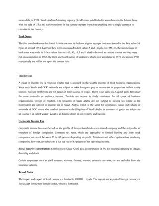 meanwhile, in 1952, Saudi Arabian Monetary Agency (SAMA) was established in accordance to the Islamic laws
with the help of USA and various reforms in the currency system were done enabling only a single currency to
circulate in the country.
Bank Notes
The first own banknotes that Saudi Arabia saw was in the form pilgrim receipts that were issued in the face value 10
riyals in around 1952. Later on they were also issued in face values 5 and 1 riyals. In 1956-57, the second issue of
banknotes was made in 5 face values that are 100, 50, 10, 5 and 1 riyal to be used as currency notes and they were
put into circulation in 1967. the third and fourth series of banknotes which were circulated in 1976 and around 1984
respectively are still in use up to the current date.
Income tax:
A zakat or income tax (a religious wealth tax) is assessed on the taxable income of most business organizations.
Since only Saudis and GCC nationals are subject to zakat, foreigners pay an income tax in proportion to their equity
interest. Foreign employees are not taxed on their salaries or wages. There is no sales tax. Capital gains fall under
the same umbrella as ordinary income. Taxable net income is fairly consistent for all types of business
organizations, foreign or resident. The residents of Saudi Arabia are not subject to income tax where as the
nonresident are subject to income tax in Saudi Arabia, which is the same for companies. Saudi individuals or
nationals of GCC states who conduct business in the Kingdom of Saudi Arabia in commercial goods are subject to
an Islamic Tax called 'Zakat'. Zakat is an Islamic direct tax on property and income.
Corporate Income Tax
Corporate income taxes are levied on the profits of foreign shareholders in a mixed company and the net profits of
branches of foreign companies. Company tax rates, which are applicable to limited liability and joint stock
companies, are taxed between 25 to 45 percent depending on profit. Petroleum and other hydrocarbon producing
companies, however, are subject to a flat tax rate of 85 percent of net operating income.
Social security contributions Employees in Saudi Arabia pay a contribution of 9% for insurance relating to oldage,
disability and death.
Certain employees such as civil servants, artisans, farmers, seamen, domestic servants, etc are excluded from the
insurance scheme.
Travel Notes
The import and export of local currency is limited to 100,000 riyals. The import and export of foreign currency is
free except for the new Israeli shekel, which is forbidden.
 
