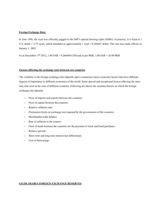 Foreign Exchange Rate:
In June 1986, the riyal was officially pegged to the IMF's special drawing rights (SDRs). In practice, it is fixed at 1
U.S. dollar = 3.75 riyals, which translates to approximately 1 riyal = 0.266667 dollar. This rate was made official on
January 1, 2003.
As at December 17th
2012, 1.00 SAR = 0.266684 USD and as per PKR, 1.00 SAR = 26.06 PKR
Factors affecting the exchange rates between two countries
The volatility in the foreign exchange rates depends upon a numerous macro economic factors that have different
degrees of importance to different economies of the world. Some special and exceptional factors affecting the rates
may also exist in the case of different countries. Following are shown the common factors on which the foreign
exchange rate depends
 Flow of imports and exports between the countries
 Flow of capital between the countries
 Relative inflation rates
 Fluctuation limits on exchange rate imposed by the governments of the countries
 Merchandise trade balance
 Rate of inflation in the country
 Flow of funds between the countries for the payment of stock and bond purchases
 Relative growth
 Short term and long term interest rate differentials
 Cost of borrowings
SAUDI ARABIA FOREIGN EXCHANGE RESERVES
 