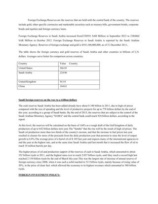 Foreign Exchange Reserves are the reserves that are held with the central bank of the country. The reserves
include gold, other specific currencies and marketable securities such as treasury bills, government bonds, corporate
bonds and equities and foreign currency loans.
Foreign Exchange Reserves in Saudi Arabia increased from2330591 SAR Million in September 2012 to 2384864
SAR Million in October 2012. Foreign Exchange Reserves in Saudi Arabia is reported by the Saudi Arabian
Monetary Agency. Reserves of foreign exchange and gold is $541,100,000,000, as of 31 December 2011,
The table shows the foreign currency and gold reserves of Saudi Arabia and other countries in billions of U.S.
dollars. Averages serve better for comparison across countries.
Country Value Country
United States 266.83
Saudi Arabia 224.96
United Kingdom 54.14
China 164.61
Saudi foreign reserves on the way to a trillion dollars
The cash reserves Saudi Arabia has been added already have about $ 100 billion in 2011, due to high oil prices
compared with the size of spending and the level of productive projects for up to 778 billion dollars by the end of
this year, according to a group of Saudi banks. By the end of 2013, the reserves that are subject to the control of the
Saudi Arabian Monetary Agency "SAMA" and the central bank could reach 926 billion dollars, according to the
report.
At this level, the reserves will be calculated on the basis of 144% as a rough draft of the Gulf kingdom of daily
production of up to 642 billion dollars next year.The "Samba" that the rise will be the result of high oil prices. The
Saudi oil production more than two thirds of the country's income, and that the increase in fuel prices last year
resulted in cleaner for more of the proceeds from the daily production year that promise to raise the level of output
growth to 6.8%.The average price of a barrel of oil $ 105 last year and expects many of the international agencies to
end the year at the highest rate, and at the same time Saudi Arabia said last month that it increased the flow of oil to
reach 10 million barrels per day.
The higher prices of oil and production support of the reserves of cash to Saudi Arabia, which amounted to about
352 billion riyals in 2011, and the highest rates ever to reach 2.057 billion riyals, until they reach a record high last
reached 2.154 billion riyals by the end of March this year.This was the largest rate of increase of annual reserve of
foreign currency since 2008, when it was such a solid reached to 513 billion riyals, mainly because of rising value of
50%, in the price of clean fuel, which allowed the economy to its highest revenues which amounted to 580 billion
riyals.
FOREIGN INVESTMENT POLICY:
 
